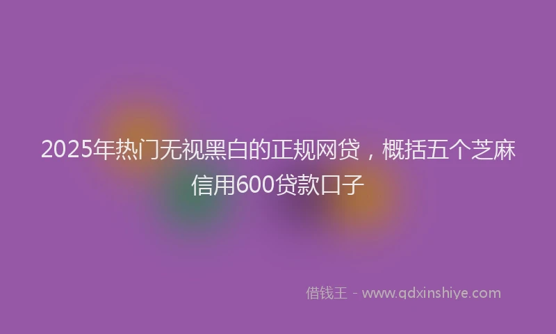 2025年热门无视黑白的正规网贷，概括五个芝麻信用600贷款口子