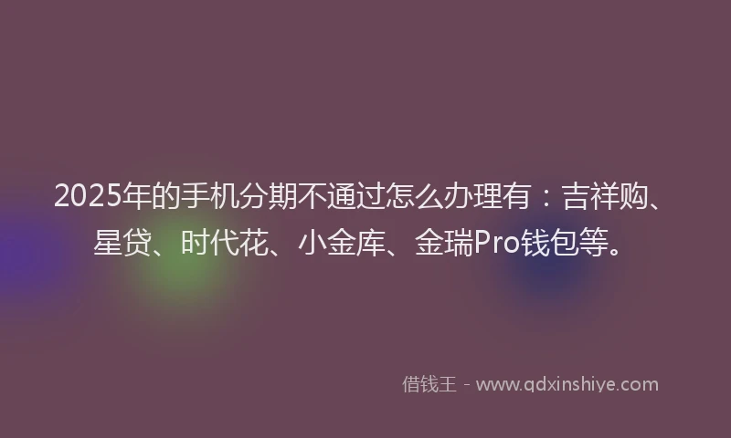 2025年的手机分期不通过怎么办理有：吉祥购、星贷、时代花、小金库、金瑞Pro钱包等。