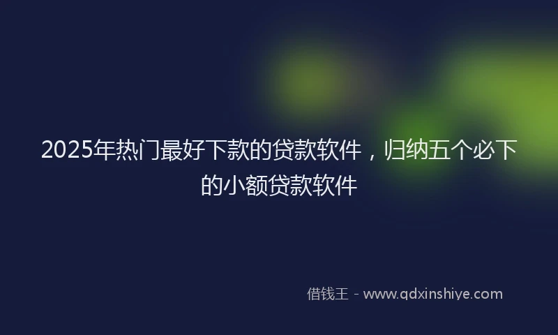 2025年热门最好下款的贷款软件，归纳五个必下的小额贷款软件