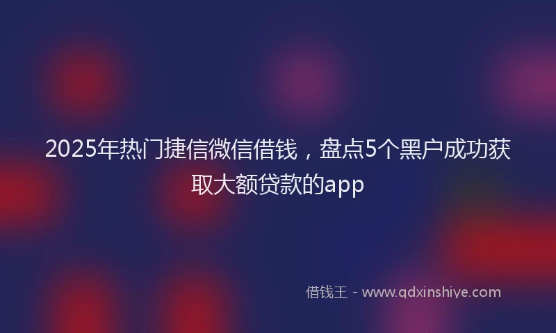 2025年热门捷信微信借钱，盘点5个黑户成功获取大额贷款的app