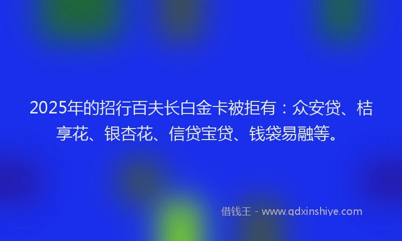 2025年的招行百夫长白金卡被拒有：众安贷、桔享花、银杏花、信贷宝贷、钱袋易融等。