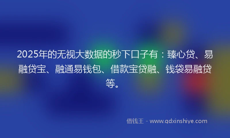 2025年的无视大数据的秒下口子有：臻心贷、易融贷宝、融通易钱包、借款宝贷融、钱袋易融贷等。