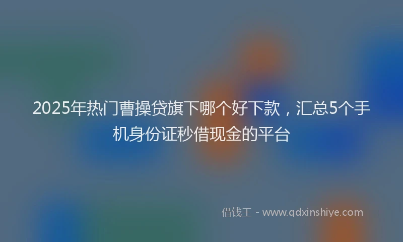2025年热门曹操贷旗下哪个好下款，汇总5个手机身份证秒借现金的平台