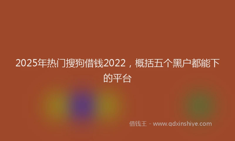 2025年热门搜狗借钱2022，概括五个黑户都能下的平台
