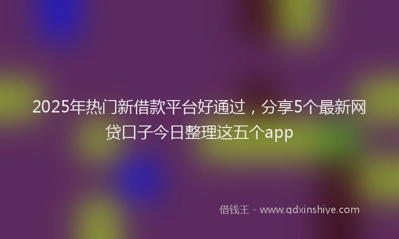 2025年热门新借款平台好通过，分享5个最新网贷口子今日整理这五个app