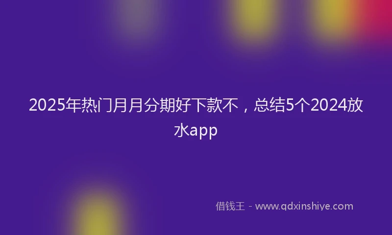 2025年热门月月分期好下款不，总结5个2024放水app