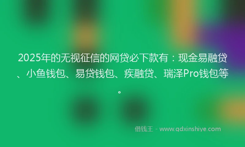 2025年的无视征信的网贷必下款有：现金易融贷、小鱼钱包、易贷钱包、疾融贷、瑞泽Pro钱包等。