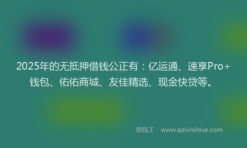 2025年的无抵押借钱公正有：亿运通、速享Pro+钱包、佑佑商城、友佳精选、现金快贷等。