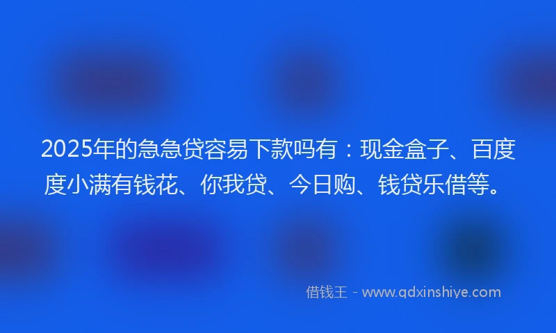 2025年的急急贷容易下款吗有：现金盒子、百度度小满有钱花、你我贷、今日购、钱贷乐借等。