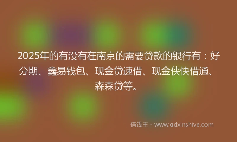 2025年的有没有在南京的需要贷款的银行有：好分期、鑫易钱包、现金贷速借、现金侠快借通、森森贷等。