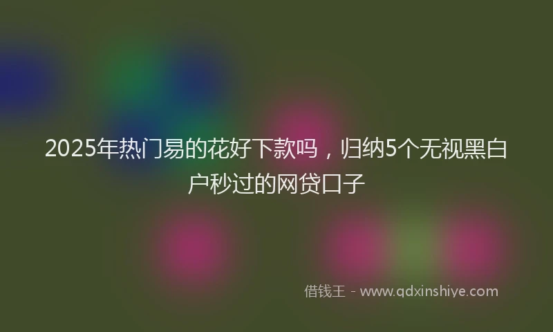 2025年热门易的花好下款吗，归纳5个无视黑白户秒过的网贷口子