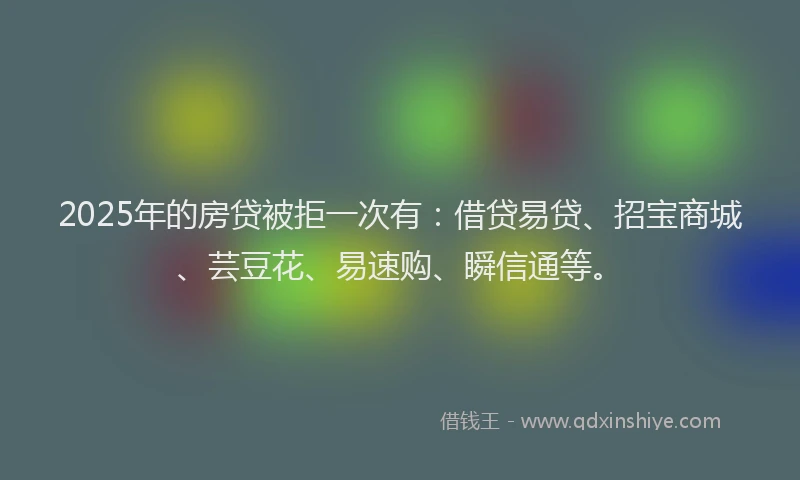 2025年的房贷被拒一次有：借贷易贷、招宝商城、芸豆花、易速购、瞬信通等。