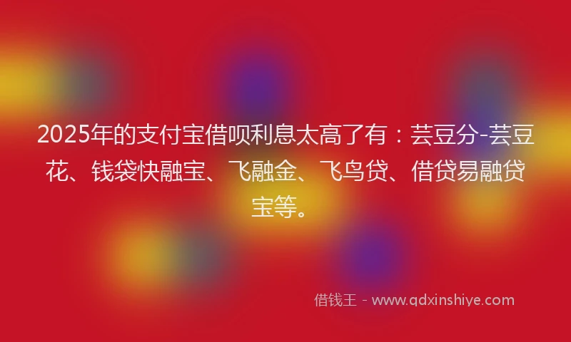 2025年的支付宝借呗利息太高了有：芸豆分-芸豆花、钱袋快融宝、飞融金、飞鸟贷、借贷易融贷宝等。
