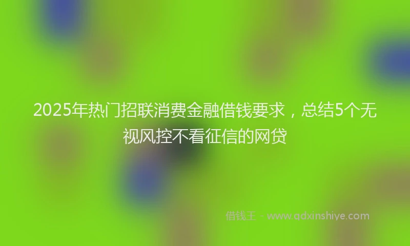2025年热门招联消费金融借钱要求，总结5个无视风控不看征信的网贷