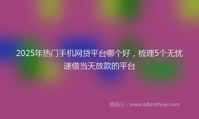 2025年热门手机网贷平台哪个好，梳理5个无忧速借当天放款的平台