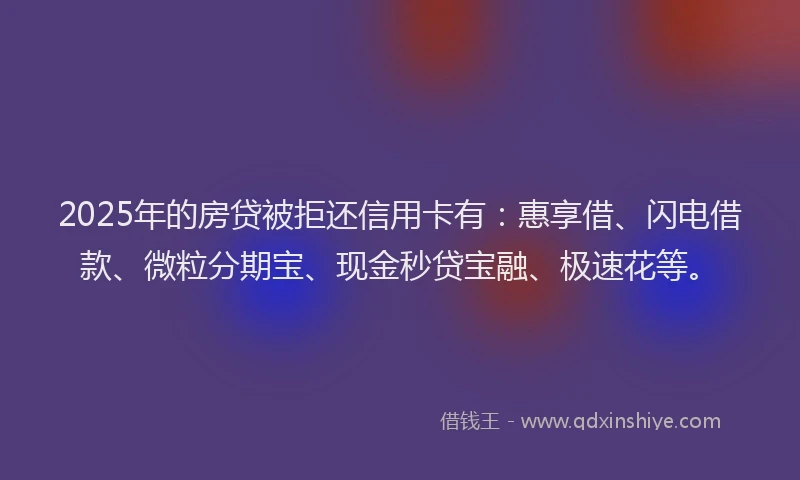 2025年的房贷被拒还信用卡有：惠享借、闪电借款、微粒分期宝、现金秒贷宝融、极速花等。
