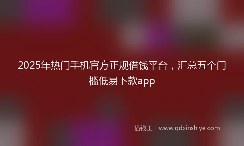 2025年热门手机官方正规借钱平台，汇总五个门槛低易下款app