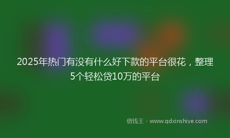 2025年热门有没有什么好下款的平台很花，整理5个轻松贷10万的平台
