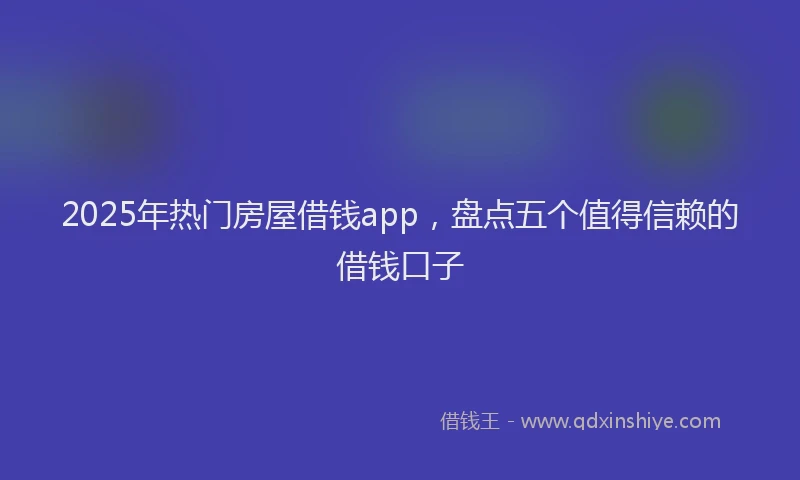 2025年热门房屋借钱app，盘点五个值得信赖的借钱口子