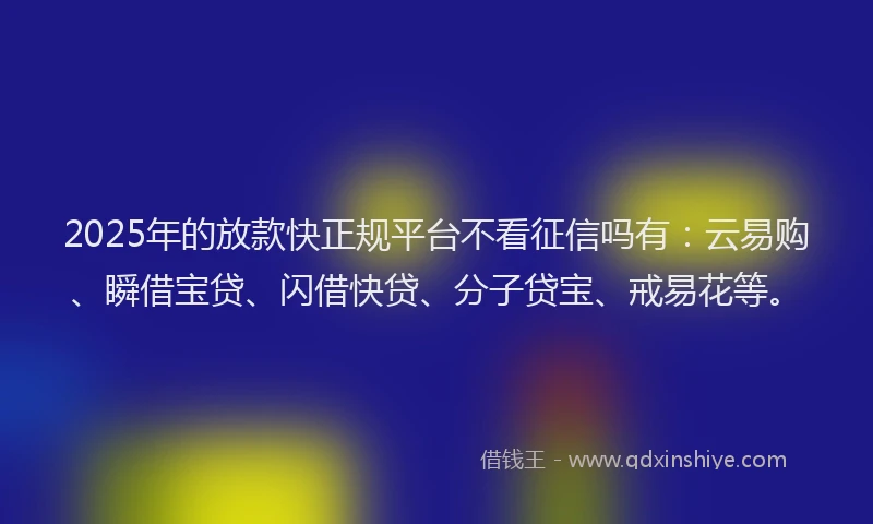 2025年的放款快正规平台不看征信吗有：云易购、瞬借宝贷、闪借快贷、分子贷宝、戒易花等。