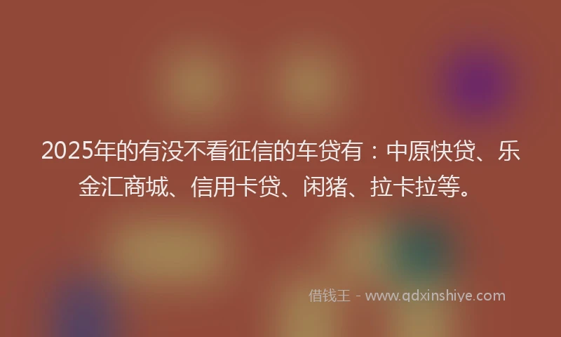 2025年的有没不看征信的车贷有：中原快贷、乐金汇商城、信用卡贷、闲猪、拉卡拉等。