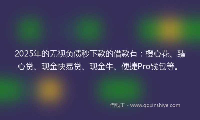 2025年的无视负债秒下款的借款有：橙心花、臻心贷、现金快易贷、现金牛、便捷Pro钱包等。