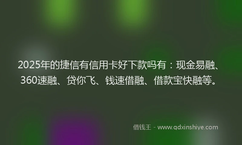 2025年的捷信有信用卡好下款吗有：现金易融、360速融、贷你飞、钱速借融、借款宝快融等。