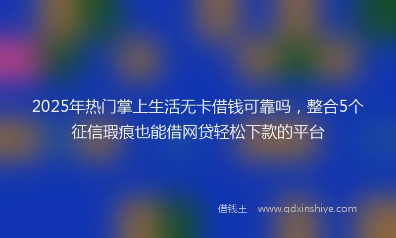 2025年热门掌上生活无卡借钱可靠吗，整合5个征信瑕疵也能借网贷轻松下款的平台