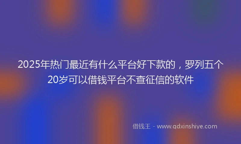 2025年热门最近有什么平台好下款的，罗列五个20岁可以借钱平台不查征信的软件