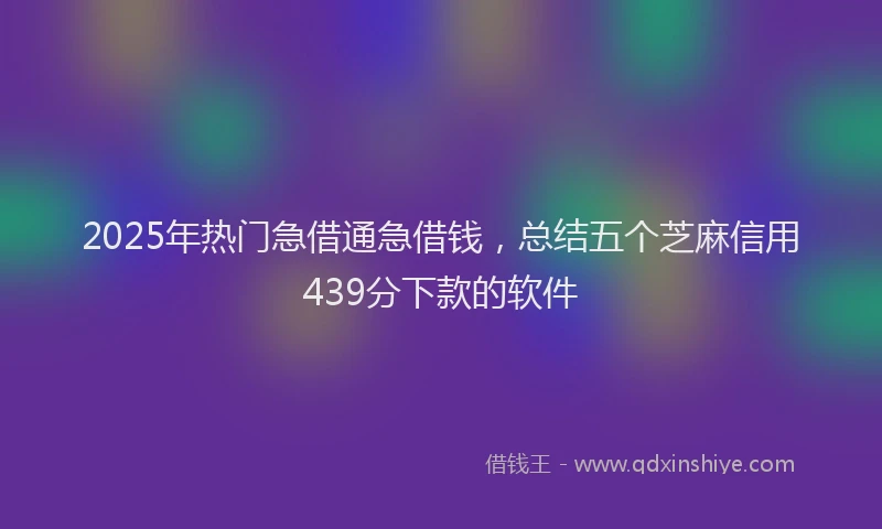 2025年热门急借通急借钱，总结五个芝麻信用439分下款的软件