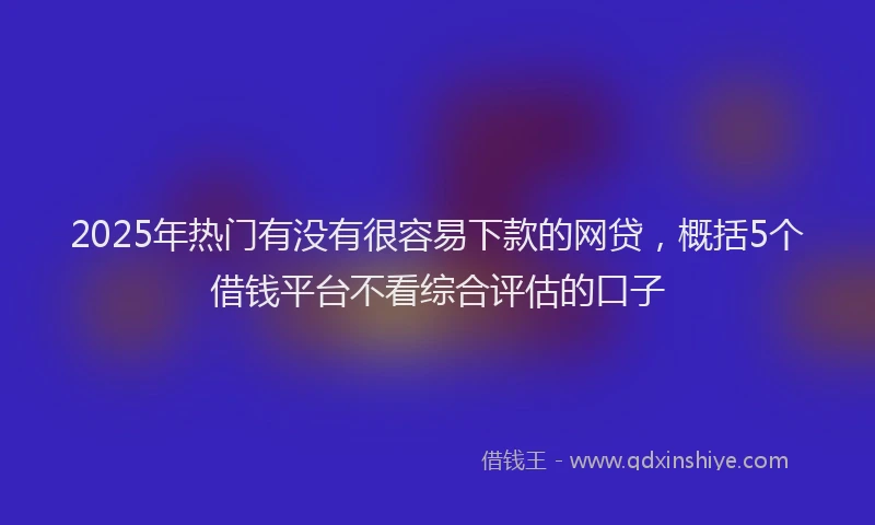 2025年热门有没有很容易下款的网贷，概括5个借钱平台不看综合评估的口子