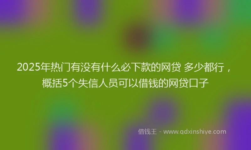 2025年热门有没有什么必下款的网贷 多少都行，概括5个失信人员可以借钱的网贷口子