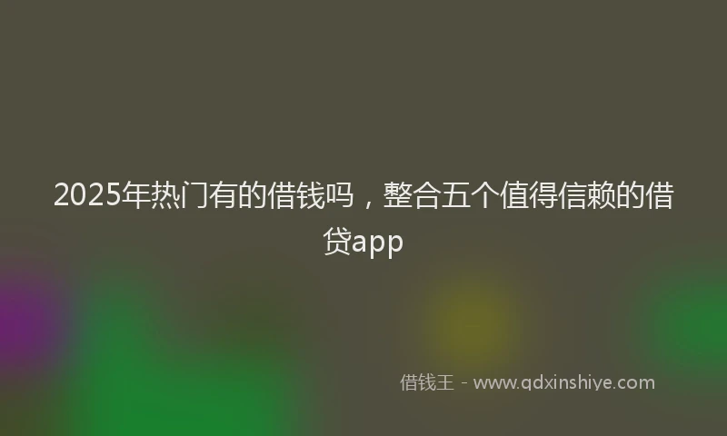 2025年热门有的借钱吗，整合五个值得信赖的借贷app