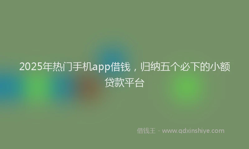 2025年热门手机app借钱，归纳五个必下的小额贷款平台