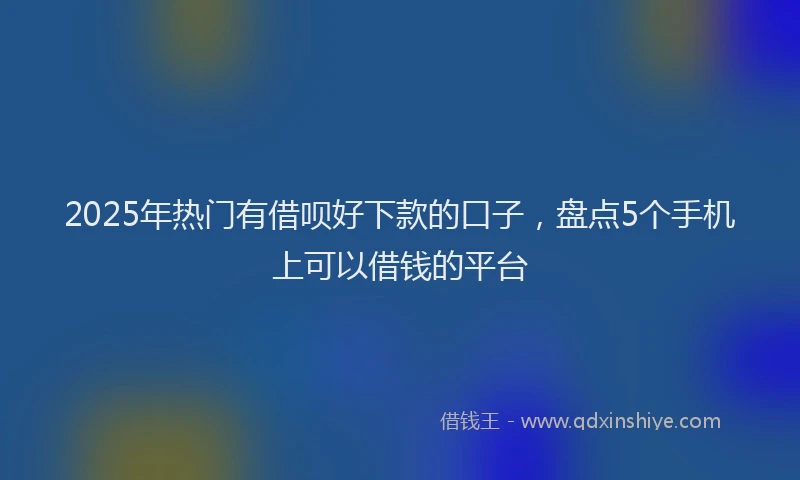 2025年热门有借呗好下款的口子，盘点5个手机上可以借钱的平台