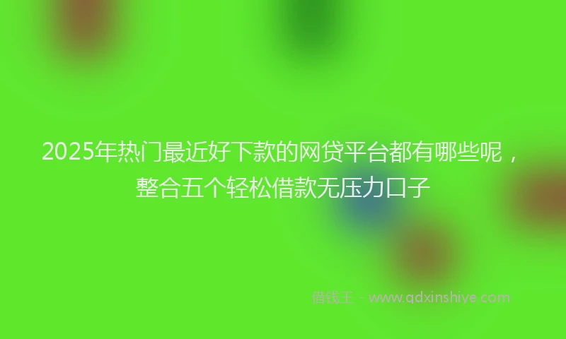 2025年热门最近好下款的网贷平台都有哪些呢，整合五个轻松借款无压力口子