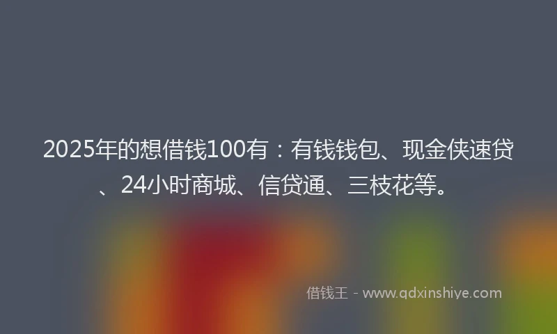 2025年的想借钱100有：有钱钱包、现金侠速贷、24小时商城、信贷通、三枝花等。