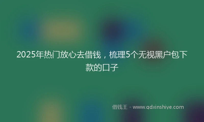 2025年热门放心去借钱，梳理5个无视黑户包下款的口子