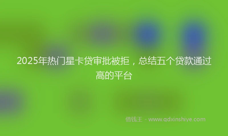 2025年热门星卡贷审批被拒，总结五个贷款通过高的平台