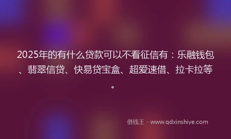 2025年的有什么贷款可以不看征信有：乐融钱包、翡翠信贷、快易贷宝盒、超爱速借、拉卡拉等。