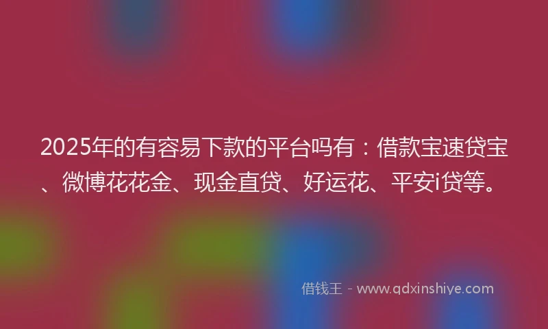 2025年的有容易下款的平台吗有：借款宝速贷宝、微博花花金、现金直贷、好运花、平安i贷等。
