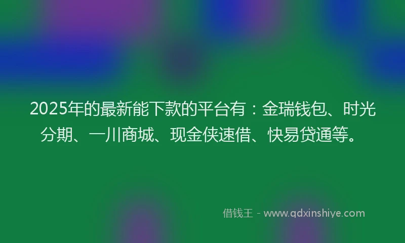2025年的最新能下款的平台有：金瑞钱包、时光分期、一川商城、现金侠速借、快易贷通等。