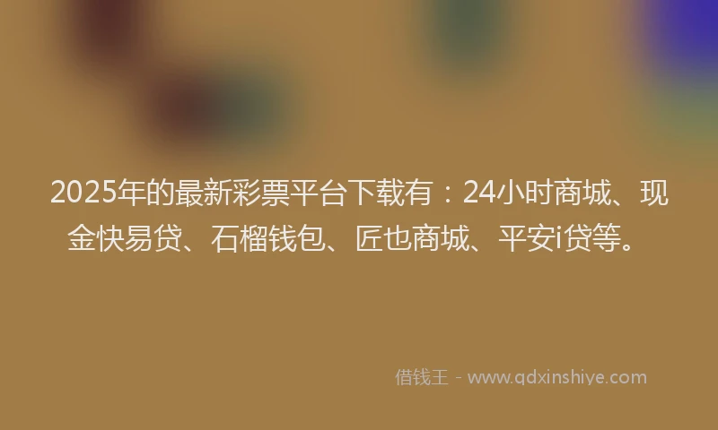 2025年的最新彩票平台下载有：24小时商城、现金快易贷、石榴钱包、匠也商城、平安i贷等。