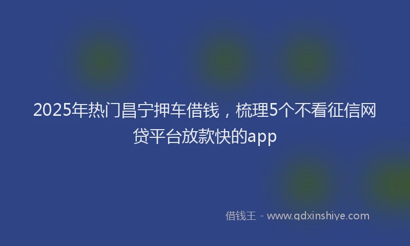 2025年热门昌宁押车借钱，梳理5个不看征信网贷平台放款快的app