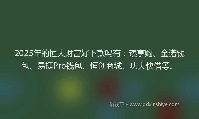 2025年的恒大财富好下款吗有：臻享购、金诺钱包、易捷Pro钱包、恒创商城、功夫快借等。