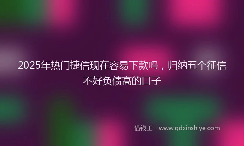 2025年热门捷信现在容易下款吗，归纳五个征信不好负债高的口子
