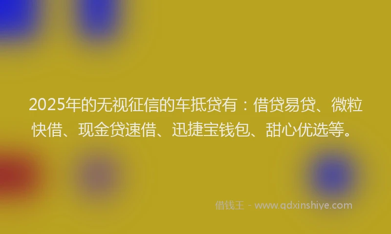2025年的无视征信的车抵贷有：借贷易贷、微粒快借、现金贷速借、迅捷宝钱包、甜心优选等。