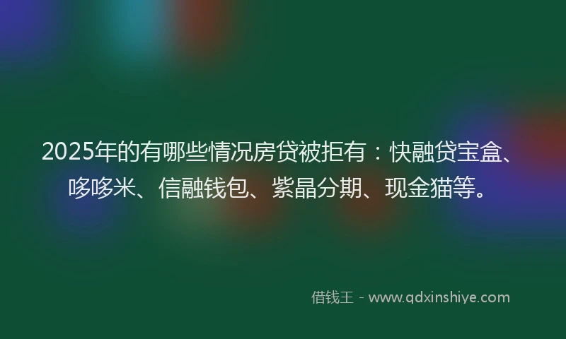 2025年的有哪些情况房贷被拒有：快融贷宝盒、哆哆米、信融钱包、紫晶分期、现金猫等。