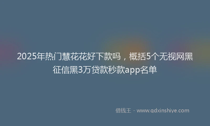 2025年热门慧花花好下款吗，概括5个无视网黑征信黑3万贷款秒款app名单