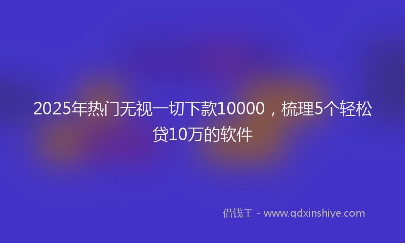 2025年热门无视一切下款10000，梳理5个轻松贷10万的软件